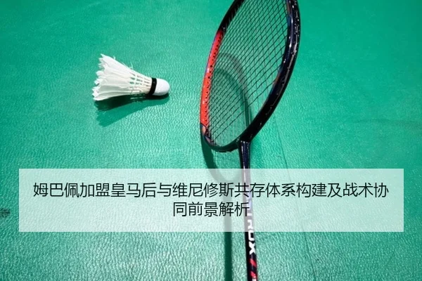 姆巴佩加盟皇马后与维尼修斯共存体系构建及战术协同前景解析