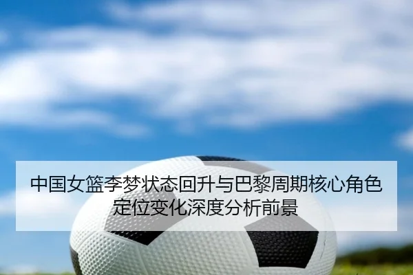 中国女篮李梦状态回升与巴黎周期核心角色定位变化深度分析前景 - kaiyun