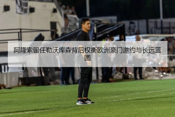 阿隆索留任勒沃库森背后权衡欧洲豪门邀约与长远蓝图（kaiyun）